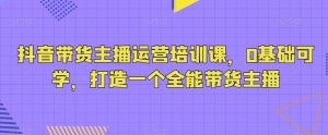 抖音带货主播运营培训课,0基础可学,打造一个全能带货主播-KJ分享