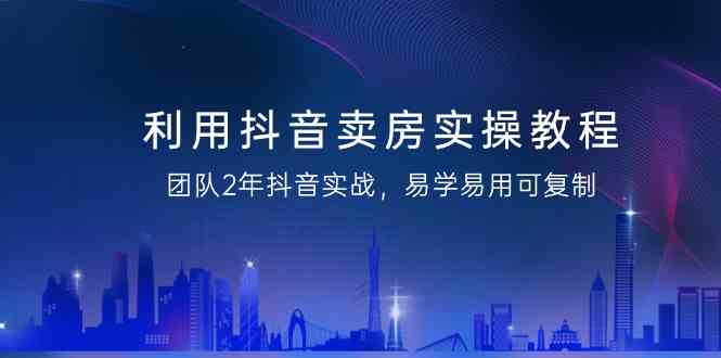 利用抖音卖房实操教程，团队2年抖音实战，易学易用可复制（无水印课程）-KJ分享