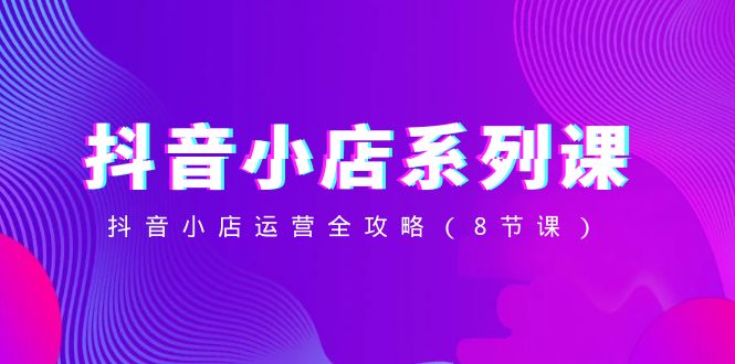 抖音小店系列课，抖音小店运营全攻略（8节课）-KJ分享