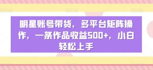 明星账号带货，多平台矩阵操作，一条作品收益500+，小白轻松上手-KJ分享
