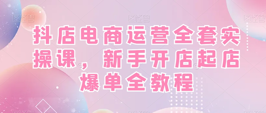 抖店电商运营全套实操课，新手开店起店爆单全教程-KJ分享