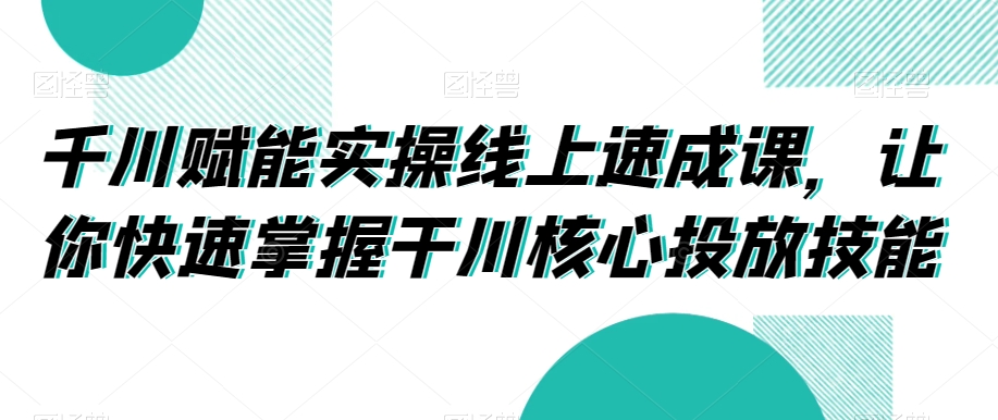 千川赋能实操线上速成课，让你快速掌握干川核心投放技能-KJ分享