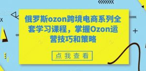 俄罗斯ozon跨境电商系列全套学习课程，掌握Ozon运营技巧和策略-KJ分享