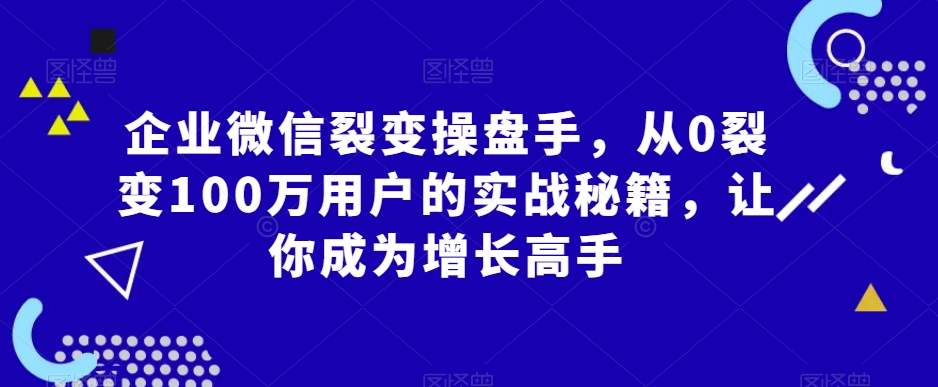 企业微信裂变操盘手，从0裂变100万用户的实战秘籍，让你成为增长高手-KJ分享