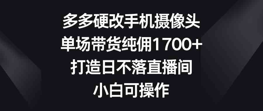 多多硬改手机摄像头,单场带货纯佣1700+,打造日不落直播间,小白可操作-KJ分享