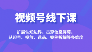 视频号线下课，扩展认知边界、击穿信息屏障，从起号、投放、选品、案例拆解等多维度-KJ分享