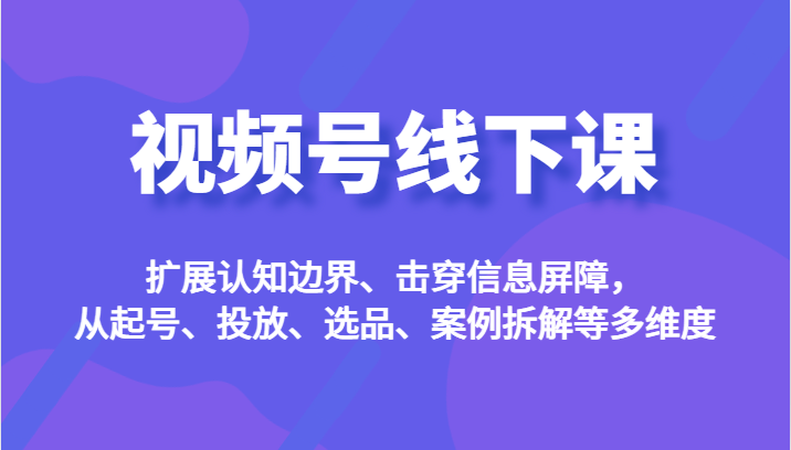 视频号线下课，扩展认知边界、击穿信息屏障，从起号、投放、选品、案例拆解等多维度-KJ分享