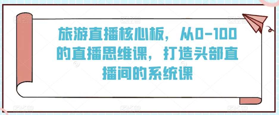 旅游直播核心板，从0-100的直播思维课，打造头部直播间的系统课-KJ分享