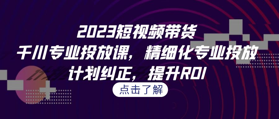 2023短视频带货-千川专业投放课，精细化专业投放，计划纠正，提升ROI-KJ分享