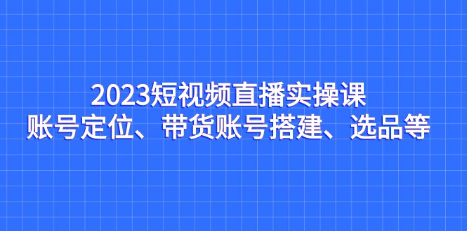 2023短视频直播实操课，账号定位、带货账号搭建、选品等-KJ分享
