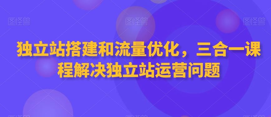 独立站搭建和流量优化，三合一课程解决独立站运营问题-KJ分享