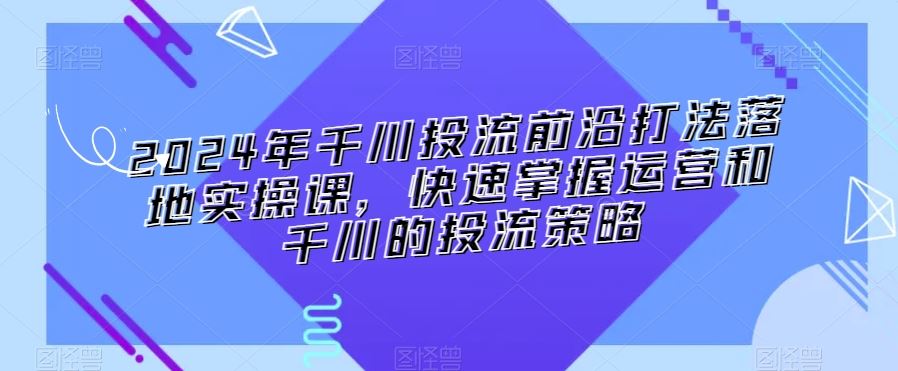 2024年千川投流前沿打法落地实操课，快速掌握运营和千川的投流策略-KJ分享