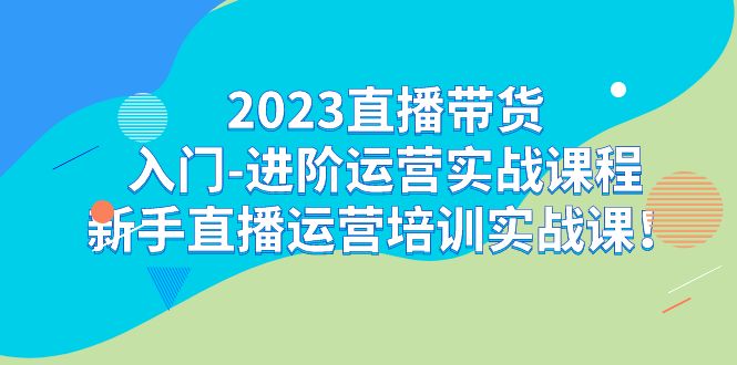 2023直播带货入门-进阶运营实战课程:新手直播运营培训实战课-KJ分享