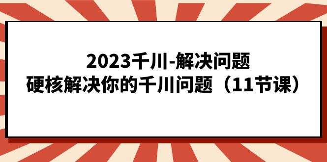 2023千川-解决问题，硬核解决你的千川问题（11节课）-KJ分享