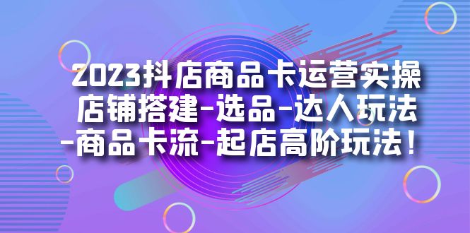 2023抖店商品卡运营实操：店铺搭建-选品-达人玩法-商品卡流-起店高阶玩玩-KJ分享