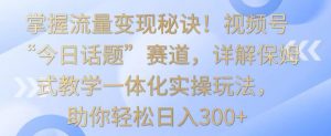 掌握流量变现秘诀！视频号“今日话题”赛道，详解保姆式教学一体化实操玩法，助你轻松日入300+-KJ分享