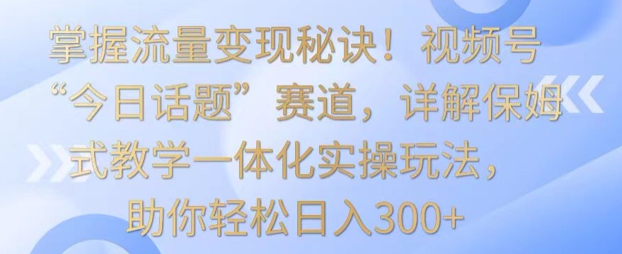 掌握流量变现秘诀！视频号“今日话题”赛道，详解保姆式教学一体化实操玩法，助你轻松日入300+-KJ分享