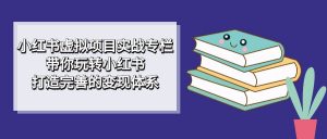 小红书虚拟项目实战专栏，带你玩转小红书，打造完善的变现体系-KJ分享