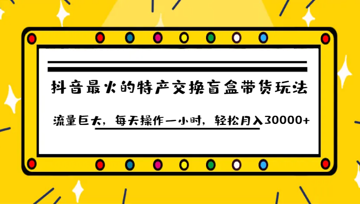 抖音目前最火的特产交换盲盒带货玩法流量巨大，每天操作一小时，轻松月入30000+-KJ分享