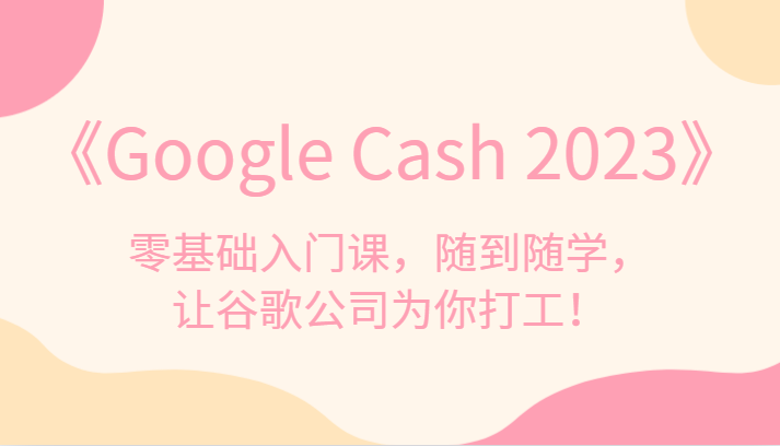 《Google Cash 2023》零基础入门课，随到随学，让谷歌公司为你打工！-KJ分享
