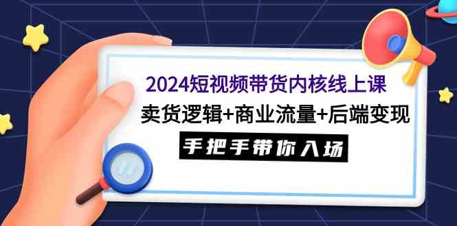 2024短视频带货内核线上课：卖货逻辑+商业流量+后端变现，手把手带你入场-KJ分享