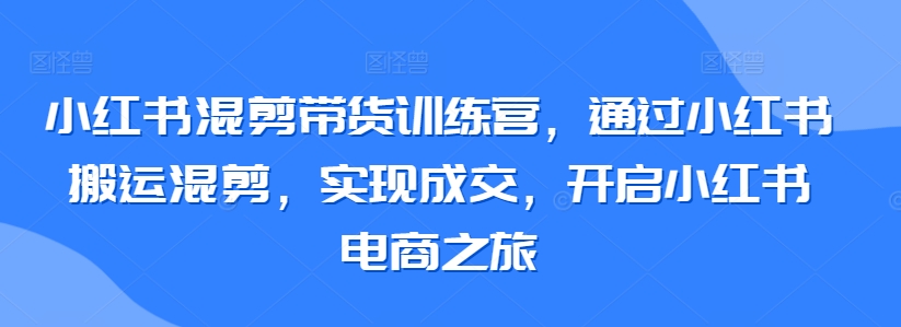 小红书混剪带货训练营，通过小红书搬运混剪，实现成交，开启小红书电商之旅-KJ分享