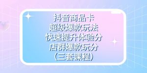 抖音商品卡-超级爆款玩法+快速提升体验分+店群爆款玩分（三套课程）-KJ分享