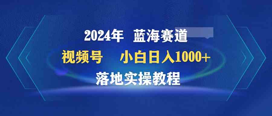 2024年蓝海赛道 视频号  小白日入1000+ 落地实操教程-KJ分享