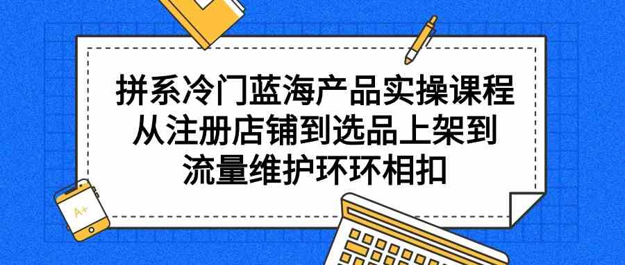 拼系冷门蓝海产品实操课程,从注册店铺到选品上架到流量维护环环相扣-KJ分享