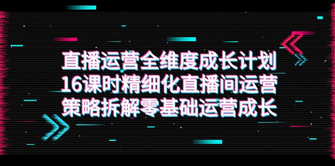 直播运营-全维度 成长计划，16课时精细化直播间运营策略拆解零基础运营成长-KJ分享