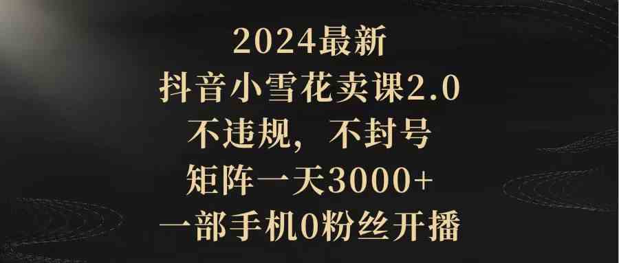 2024最新抖音小雪花卖课2.0 不违规 不封号 矩阵一天3000+一部手机0粉丝开播-KJ分享