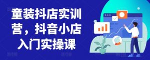 童装抖店实训营，抖音小店入门实操课-KJ分享