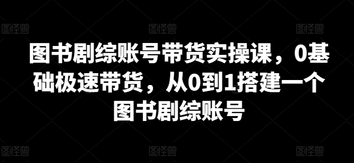 图书剧综账号带货实操课,0基础极速带货,从0到1搭建一个图书剧综账号-KJ分享