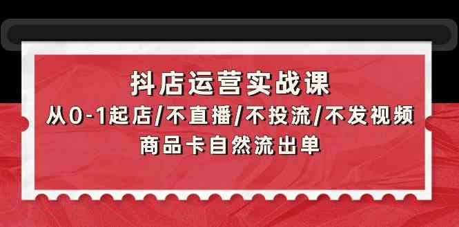 抖店运营实战课:从0-1起店/不直播/不投流/不发视频/商品卡自然流出单-KJ分享