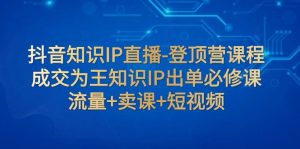 抖音知识IP直播-登顶营课程：成交为王知识IP出单必修课 流量+卖课+短视频-KJ分享