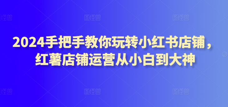 2024手把手教你玩转小红书店铺,红薯店铺运营从小白到大神-KJ分享