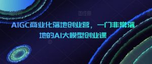 AIGC商业化落地创业营，一门非常落地的AI大模型创业课-KJ分享