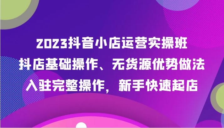 2023抖音小店运营实操班，抖店基础操作、无货源优势做法，入驻完整操作，新手快速起店-KJ分享