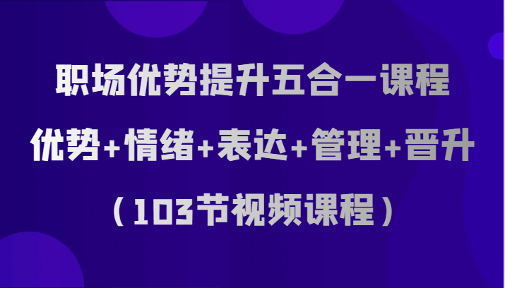 职场优势提升五合一课程,优势+情绪+表达+管理+晋升(103节视频课程)-KJ分享