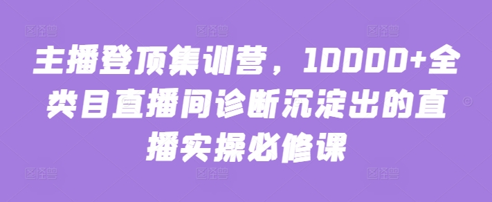 主播登顶集训营，10000+全类目直播间诊断沉淀出的直播实操必修课-KJ分享