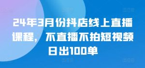 24年3月份抖店线上直播课程，不直播不拍短视频日出100单-KJ分享