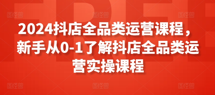 2024抖店全品类运营课程，新手从0-1了解抖店全品类运营实操课程-KJ分享