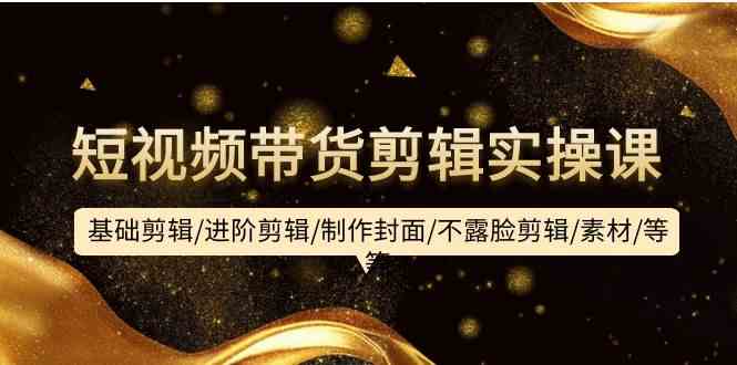 短视频带货剪辑实操课：基础剪辑/进阶剪辑/制作封面/不露脸剪辑/素材/等等-KJ分享