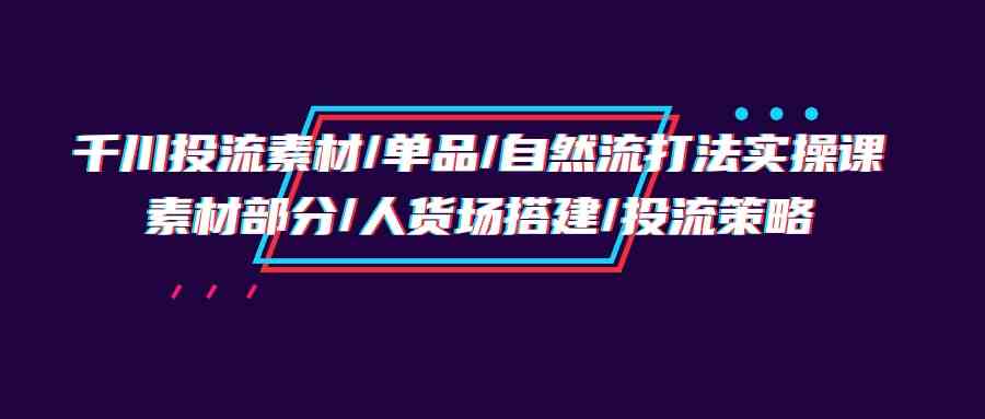 千川投流素材/单品/自然流打法实操培训班,素材部分/人货场搭建/投流策略-KJ分享