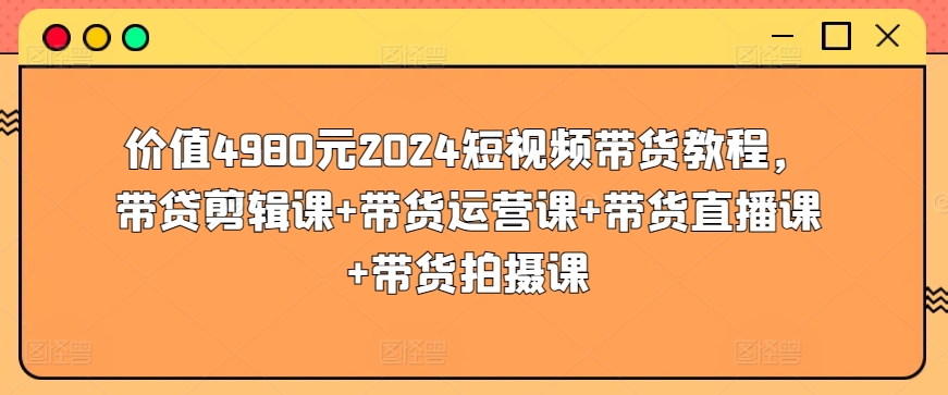价值4980元2024短视频带货教程，带贷剪辑课+带货运营课+带货直播课+带货拍摄课-KJ分享