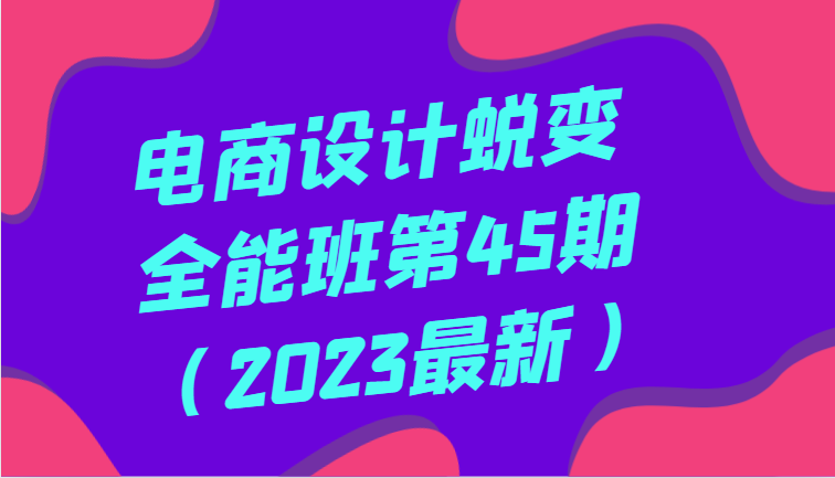 电商设计蜕变全能班第45期（2023最新）全方面提升，系统性学习电商设计-KJ分享