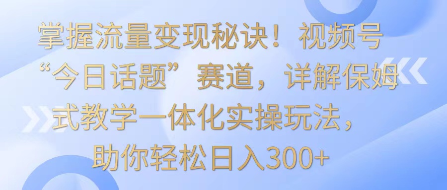 掌握流量变现秘诀！视频号“今日话题”赛道，详解保姆式教学一体化实操玩法，日入300+-KJ分享