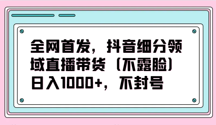全网首发，抖音细分领域直播带货（不露脸）项目，日入1000+，不封号-KJ分享
