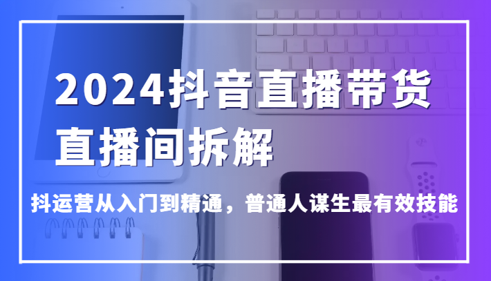 2024抖音直播带货直播间拆解，抖运营从入门到精通，普通人谋生最有效技能-KJ分享