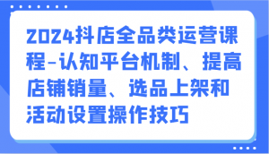 2024抖店全品类运营课程-认知平台机制、提高店铺销量、选品上架和活动设置操作技巧-KJ分享